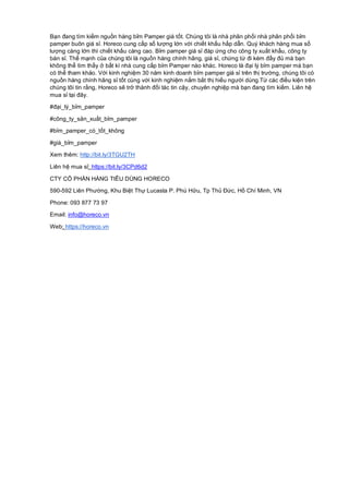 Bạn đang tìm kiếm nguồn hàng bỉm Pamper giá tốt. Chúng tôi là nhà phân phối nhà phân phối bỉm
pamper buôn giá sỉ. Horeco cung cấp số lượng lớn với chiết khấu hấp dẫn. Quý khách hàng mua số
lượng càng lớn thì chiết khấu càng cao. Bỉm pamper giá sỉ đáp ứng cho công ty xuất khẩu, công ty
bán sỉ. Thế mạnh của chúng tôi là nguồn hàng chính hãng, giá sỉ, chứng từ đi kèm đầy đủ mà bạn
không thể tìm thấy ở bất kì nhà cung cấp bỉm Pamper nào khác. Horeco là đại lý bỉm pamper mà bạn
có thể tham khảo. Với kinh nghiệm 30 năm kinh doanh bỉm pamper giá sỉ trên thị trường, chúng tôi có
nguồn hàng chính hãng sỉ tốt cùng với kinh nghiệm nắm bắt thị hiếu người dùng.Từ các điều kiện trên
chúng tôi tin rằng, Horeco sẽ trở thành đối tác tin cậy, chuyên nghiệp mà bạn đang tìm kiếm. Liên hệ
mua sỉ tại đây.
#đại_lý_bỉm_pamper
#công_ty_sản_xuất_bỉm_pamper
#bỉm_pamper_có_tốt_không
#giá_bỉm_pamper
Xem thêm: http://bit.ly/3TGU2TH
Liên hệ mua sỉ: https://bit.ly/3CPd6d2
CTY CỔ PHẦN HÀNG TIÊU DÙNG HORECO
590-592 Liên Phường, Khu Biệt Thự Lucasta P. Phú Hữu, Tp Thủ Đức, Hồ Chí Minh, VN
Phone: 093 877 73 97
Email: info@horeco.vn
Web: https://horeco.vn
 