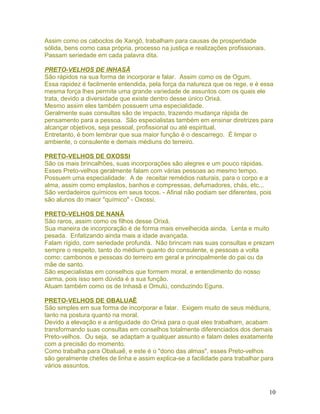 Assim como os caboclos de Xangô, trabalham para causas de prosperidade
sólida, bens como casa própria, processo na justiça e realizações profissionais.
Passam seriedade em cada palavra dita.
PRETO-VELHOS DE INHASÃ
São rápidos na sua forma de incorporar e falar. Assim como os de Ogum.
Essa rapidez é facilmente entendida, pela força da natureza que os rege, e é essa
mesma força lhes permite uma grande variedade de assuntos com os quais ele
trata, devido a diversidade que existe dentro desse único Orixá.
Mesmo assim eles também possuem uma especialidade.
Geralmente suas consultas são de impacto, trazendo mudança rápida de
pensamento para a pessoa. São especialistas também em ensinar diretrizes para
alcançar objetivos, seja pessoal, profissional ou até espiritual.
Entretanto, é bom lembrar que sua maior função é o descarrego. É limpar o
ambiente, o consulente e demais médiuns do terreiro.
PRETO-VELHOS DE OXOSSI
São os mais brincalhões, suas incorporações são alegres e um pouco rápidas.
Esses Preto-velhos geralmente falam com várias pessoas ao mesmo tempo.
Possuem uma especialidade: A de receitar remédios naturais, para o corpo e a
alma, assim como emplastos, banhos e compressas, defumadores, chás, etc...
São verdadeiros químicos em seus tocos. - Afinal não podiam ser diferentes, pois
são alunos do maior "químico" - Oxossi.
PRETO-VELHOS DE NANÃ
São raros, assim como os filhos desse Orixá.
Sua maneira de incorporação é de forma mais envelhecida ainda. Lenta e muito
pesada. Enfatizando ainda mais a idade avançada.
Falam rígido, com seriedade profunda. Não brincam nas suas consultas e prezam
sempre o respeito, tanto do médium quanto do consulente, e pessoas a volta
como: cambonos e pessoas do terreiro em geral e principalmente do pai ou da
mãe de santo.
São especialistas em conselhos que formem moral, e entendimento do nosso
carma, pois isso sem dúvida é a sua função.
Atuam também como os de Inhasã e Omulú, conduzindo Eguns.
PRETO-VELHOS DE OBALUAÊ
São simples em sua forma de incorporar e falar. Exigem muito de seus médiuns,
tanto na postura quanto na moral.
Devido a elevação e a antiguidade do Orixá para o qual eles trabalham, acabam
transformando suas consultas em conselhos totalmente diferenciados dos demais
Preto-velhos. Ou seja, se adaptam a qualquer assunto e falam deles exatamente
com a precisão do momento.
Como trabalha para Obaluaê, e este é o "dono das almas", esses Preto-velhos
são geralmente chefes de linha e assim explica-se a facilidade para trabalhar para
vários assuntos.
10
 