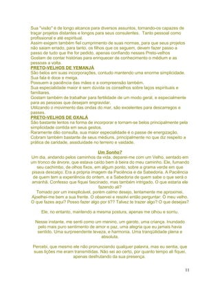 Sua "visão" é de longo alcance para diversos assuntos, tornando-os capazes de
traçar projetos distantes e longos para seus consulentes. Tanto pessoal como
profissional e até espiritual.
Assim exigem também fiel cumprimento de suas normas, para que seus projetos
não saiam errado, para tanto, os filhos que os seguem, devem fazer passo a
passo de tudo que lhe for pedido, apenas confiando nesses Preto-velhos
Gostam de contar histórias para enriquecer de conhecimento o médium e as
pessoas a volta.
PRETO-VELHOS DE YEMANJÁ
São belos em suas incorporações, contudo mantendo uma enorme simplicidade.
Sua fala é doce e meiga.
Possuem a paciência das mães e a compreensão também.
Sua especialidade maior é sem dúvida os conselhos sobre laços espirituais e
familiares.
Gostam também de trabalhar para fertilidade de um modo geral, e especialmente
para as pessoas que desejam engravidar.
Utilizando o movimento das ondas do mar, são excelentes para descarregos e
passes.
PRETO-VELHOS DE OXALÁ
São bastante lentos na forma de incorporar e tornam-se belos principalmente pela
simplicidade contida em seus gestos.
Raramente dão consulta, sua maior especialidade é o passe de energização.
Cobram também bastante de seus médiuns, principalmente no que diz respeito a
prática de caridade, assiduidade no terreiro e vaidade.
Um Sonho?
Um dia, andando pelos caminhos da vida, deparei-me com um Velho, sentado em
um tronco de árvore, que estava caído bem à beira do meu caminho. Ele, fumando
seu cachimbo, de olhos fixos, em algum ponto, sobre a grama verde em que
pisava descalço. Era a própria imagem da Paciência e da Sabedoria. A Paciência
de quem tem a experiência do ontem, e a Sabedoria de quem sabe o que será o
amanhã. Confesso que fiquei fascinado, mas também intrigado. O que estaria ele
fazendo ali?
Tomado por um inexplicável, porém calmo desejo, lentamente me aproximei.
Ajoelhei-me bem a sua frente. O observei e resolvi então perguntar: Ò meu velho.
O que fazes aqui? Posso fazer algo por ti?? Talvez te trazer algo? O que desejas?
Ele, no entanto, mantendo a mesma postura, apenas me olhou e sorriu.
Nesse instante, me senti como um menino, um garoto, uma criança. Inundado
pelo mais puro sentimento de amor e paz, uma alegria que eu jamais havia
sentido. Uma surpreendente leveza, e harmonia. Uma tranqüilidade plena e
absoluta.
Percebi, que mesmo ele não pronunciando qualquer palavra, mas eu sentia, que
suas lições me eram transmitidas. Não sei ao certo, por quanto tempo ali fiquei,
apenas desfrutando da sua presença.
11
 