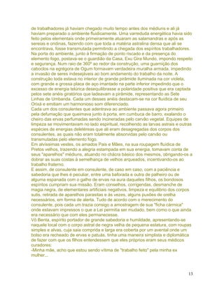 de trabalhadores já haviam chegado muito tempo antes dos médiuns e ali já
haviam preparado o ambiente fluidicamente. Uma varreduda energética havia sido
feito pelos elementais onde primeiramente atuaram as salamandras e após as
sereias e ondinas, fazendo com que toda a matéria astralina densa que ali se
encontrava, fosse transmutada permitindo a chegada dos espíritos trabalhadores.
Na porta do ambiente, junto à firmação de ponto riscado e da presença do
elemento fogo, postava-se o guardião da Casa, Exu Gira Mundo, impondo respeito
e segurança. Num raio de 360º ao redor da construção, uma guarnição dos
caboclos na egrégora de Ogum formavam verdadeira muralha armada, impedindo
a invasão de seres indesejáveis ao bom andamento do trabalho da noite. A
construção toda estava no interior de grande pirâmide iluminada na cor violeta,
com grande e grossa placa de aço imantado na parte inferior impedindo que o
excesso de energia telúrica desequilibrasse a polaridade positiva que era captada
pelos sete anéis giratórios que ladeavam a pirâmide, representando as Sete
Linhas de Umbanda. Cada um desses anéis destacam-se na cor fluídica de seu
Orixá e emitiam um harmonioso som diferenciado.
Cada um dos consulentes que adentrava ao ambiente passava agora primeiro
pela defumação que queimava junto à porta, em cumbuca de barro, exalando o
cheiro das ervas perfumadas sendo incineradas pelo carvão vegetal. Equipes de
limpeza se movimentavam no lado espiritual, recolhendo as larvas astrais e outras
espécies de energias deletéreas que ali eram desagregadas dos corpos dos
consulentes, as quais não eram totalmente absorvidas pelo carvão ou
transmutadas pelo elemento fogo.
Em alvíssimas vestes, os amados Pais e Mães, na sua roupagem fluídica de
Pretos velhos, trazendo a alegria estampada em sua energia, tomavam conta de
seus "aparelhos" médiuns, atuando no chácra básico dos mesmos, obrigando-os a
dobrar as suas costas à semelhança de velhos arqueados, incentivando-os ao
trabalho fraterno.
E assim, de consulente em consulente, de caso em caso, com a paciência e
sabedoria que lhes é peculiar, entre uma baforada e outra de palheiro ou de
alguma espanada com o galho de ervas na aura daqueles filhos, os bondosos
espíritos cumpriam sua missão. Eram conselhos, corrigendas, desmanche de
magia negra, de elementares artificiais negativos, limpeza e equilibrio dos corpos
sutis, retirada de aparelhos parasitas e às vezes, alguns puxões de orelha
necessários, em forma de alerta. Tudo de acordo com o merecimento do
consulente, pois cada um trazia consigo a amostragem de sua "ficha cármica"
onde estavam impressos o que a Lei permitia ser mudado, bem como o que ainda
era necessário que com eles permanecesse.
Vó Benta, espírito portador de grande sabedoria e humildade, apresentando-se
naquele local com o corpo astral de negra velha de pequena estatura, com roupas
simples e alvas, cuja saia comprida e larga era coberta por um avental onde um
bolso era recheado de ervas e patuás, tinha uma maneira simplista e diplomática
de fazer com que os filhos entendessem que eles próprios eram seus médicos
curadores:
-Minha mãe, acho que estou sendo vítima de "trabalho feito" pela minha ex
mulher...
13
 