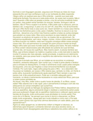 Sorrindo e com linguagem peculiar, segurava com firmeza as mãos do moço
passando-lhe com isso confiança e com a voz recheada de afeto respondia:
-Negra velha vai explicar para que o filho entenda: - quando sua casa está
totalmente fechada, fica escura e nada pode entrar, às vezes nem a poeira. Não é
isso? Quando o filho abre as janelas e portas, a luz do sol entra invadindo todos
os cantos, mas podem entrar também as moscas, baratas, formigas e até os
ladrões, não é? Para a sujeira e os bichos, o filho pode usar a vassoura, para os
ladrões a lei, a segurança. E para a luz do sol? Ah, essa filho, fica ali iluminando
até que o filho feche toda a casa outra vez. Assim também é a nossa casa interna;
quando nos fechamos para a vida, para o trabalho, ficamos no escuro e ao nos
abrirmos , deixamos a luz entrar mas ficamos sujeitos a todas as outras energias
que pululam ao nosso redor. Mas como acontece na casa material, onde não
houverem os atrativos da sujeira e do lixo, os insetos não se aproximam. Se
estivermos equilibrados, sem raiva, mágoa, ciúmes, vícios e todos esses lixos que
os filhos buscam na matéria, nada nem ninguém consegue afetar nossa energia,
nossa vida. Só o sol permanece no coração de quem procura manter-se limpo.
Negra velha sabe que esse mundão está de cabeça para baixo. No lado material
os filhos andam desarvorados pela dificuldade de sustento de suas famílias,
quando não, em busca de supérfluos. Mas mesmo assim, é preciso lembrar aos
filhos, que embora estejam na matéria e sujeitos à ela, a vida real está no espírito
imortal. É preciso dar mais atenção, senão prioridade, à essência em detrimento
do restante, para que possa haver o equilíbrio dos elementos inerentes à vida, na
sua totalidade.
O mal que é enviado aos filhos, só vai instalar-se se encontrar no endereço
vibratório, ambiente adequado. Sem contar que, o medo é porta aberta e atrativo
para a entrada do desequilíbrio. O medo é sentimento muito usado pelas energias
da esquerda, uma vez que fragiliza o corpo emocional facilitando sua atuação
mórbida. Por outro lado, negra velha pergunta para o filho: - se a desordem não
houvesse se instalado, por acaso o filho estaria aqui, sentado no chão, em frente à
preta velha, buscando humildemente ajuda espiritual? Nem sempre o que nos
parece mal, é tão prejudicial assim. Pode ser o remédio adequado para o
momento, ou talvez a estremecida necessária no corpo astral dos filhos, para que
a ordem possa reinstalar-se.
As trevas, meu filho, estão vinte e quatro horas de plantão. E os filhos, acaso
estão? Não adianta orar e não vigiar, pois o pensamento é energia e com ele nos
adequamos ao campo energético que quisermos.
Antes da hora grande as falanges da egrégora dos Pretos Velhos, despediram-se
de seus aparelhos, alguns precisando largar e desfazer a vestimenta astral usada
para que pudessem chegar até os aparelhos mediúnicos e voltavam agora para as
bandas de Aruanda, onde continuariam suas atividades no mundo astral. Pois
como diz a Vó Benta, "se pensam que morrer é dormir e descansar, os filhos
estão muito enganados...desse lado tem muito trabalho e como nem o Pai está
imóvel, quem somos nós cuja ficha cármica demonstra um vasto débito, para nos
aposentarmos?".
Agora as velas apagam-se, os elementos voltam a integrar a natureza, os
elementais após limparem o ambiente retornam aos seus devidos reinos, os
elementares foram desagregados pela força e sabedoria dos pretos velhos e os
14
 