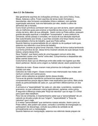 Item 3.3 Os Caboclos
São geralmente espíritos de civilizações primitivas, tais como Índios, Íncas,
Maias, Astecas e afins. Foram espíritos de terras recém formadas e
descobertas, eles formaram sociedades (tribos e aldeias), com perfeita
organização estrutural, tudo era fabricados por eles, desde o cultivo de
alimentos até a moradia.
Como foram primitivos conhecem bem tudo que vem da terra, assim caboclos
săo os melhores guias para ensinar a importância das ervas e dos alimentos
vindos da terra, além de sua utilização. Assim como os Preto-velhos, possuem
grande elevação espiritual, e trabalham "incorporados" a seus médiuns na
Umbanda, dando passes e consultas, em busca de sua elevação espiritual.
Săo subordinados aos Orixás, o que lhes concede uma força mestra na sua
personalidade e forma de trabalho, igual aos Preto-velhos.
Quando falamos na personalidade de um caboclo ou de qualquer outro guia,
estamos nos referindo a sua forma de trabalho.
Costumam, durante as giras fumar charutos. Falam de forma rústica lembrando
sua forma primitiva de ser, dessa forma mostram através de suas danças muita
beleza, própria dessa linha.
Seus "brados", que fazem parte de uma linguagem comum entre eles,
representam quase uma "senha" entre eles. Cumprimentos e despedidas săo
feitas usando esses sons.
Costumamos dizer que as diferenças entre eles estăo nos lugares que eles
dizem pertencer. Dando como origem ou habitat natural, assim podemos ter:
Caboclos da mata - Esses viveram mais próximos da civilização ou tiveram
contato com elas.
Caboclos da mata virgem - Esses viveram mais interiorizado nas matas, sem
nenhum contato com outros povos.
Assim vários caboclos se acoplam dentro dessa divisão.
Torna-se de grande importância conhecermos esses detalhes para
compreendermos porque alguns falam mais explicados que outros. Mais ainda
existe as particularidades de cada um, que permitem diferenciarmos um dos
outros.
A primeira é a "especialidade" de cada um, săo elas: curandeiros, rezadeiros,
guerreiros, os que cultivavam a terra (agricultores), parteiras, entre outros.
A segunda é diferença criada pela "força da natureza" que os rege. É o Orixá
para quem eles trabalham.
Para nós da Umbanda, é importantíssimo saber que a "personalidade" de um
caboclo se dá pela junçăo de sua "origem", "especialidade" e "força da
natureza" que o rege.
E é nessa "personalidade" que centramos nossos estudos. Assim como os
Preto-velhos, eles podem dar passe, consulta e correntes de energização ou
participarem de descarrego, contudo sua prática da caridade se dá
principalmente com a manipulação.
Quando falamos em manipulação, estamos nos referindo desde preparo de
16
 