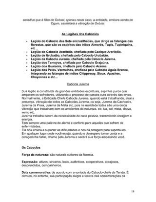 sensitivo que é filho de Oxóssi; apenas neste caso, a entidade, embora sendo de
Ogum, assimilará a vibração de Oxóssi.
As Legiões dos Caboclos
• Legião do Caboclo das Sete encruzilhadas, que dirige as falanges das
florestas, que são os espíritos das tribos Aimorés, Tupis, Tupiniquins,
etc...
• Legião do Caboclo Araribóia, chefiada pelo Cacique Araribóia.
• Legião de Urubatão, chefiada pelo Caboclo Urubatão.
• Legião da Cabocla Jurema, chefiada pela Cabocla Jurema.
• Legião dos Tamoyos, chefiada por Caboclo Grajaúna.
• Legião dos Guaranis, chefiada pelo Caboclo Araúna.
• Legião dos Peles–Vermelhas, chefiada pelo Caboclo Águia Branca,
integrando as falanges de índios Chippeway, Sioux, Apaches,
Chayennes e etc...
Cabocla Jurema
Sua legião é constituída de grandes entidades espirituais, espíritos puros que
amparam os sofredores, utilizando o processo de passes-cura através das ervas.
Normalmente, a Entidade Chefe Cabocla Jurema, quando está trabalhando, atrai a
presença, vibração de todos as Caboclas Jurema, ou seja, Jurema da Cachoeira,
Jurema da Praia, Jurema da Mata etc, pois na realidade todas são uma única
vibração que trabalham com os ambientes da natureza. ex: lua, sol, mata, chuva,
vento etc.
Jurema trabalha dentro da necessidade de cada pessoa, transmitindo coragem e
energia.
Tem sempre uma palavra de alento e conforto para aqueles que sofrem de
enfermidades.
Ela nos ensina a suportar as dificuldades e nos dá coragem para suportá-los.
Em qualquer lugar onde você esteja, quando o desespero tomar conta e a
coragem lhe faltar, chame pela Jurema e sentirá sua força amparando você.
Os Caboclos
Força da natureza: são naturais cultores da floresta.
Expressão: altivos, sinceros, leais, autênticos, cooperativos, corajosos,
desprendidos, companheiros.
Data comemorativa: de acordo com a vontade do Caboclo-chefe da Tenda. É
comum, no entanto, sua participação alegre e festiva nas comemorações da
18
 