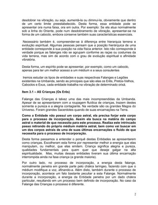 desdobrar na vibração, ou seja, aumentá-la ou diminuí-la, obviamente que dentro
de um certo limite preestabelecido. Desta forma, essa entidade pode se
apresentar ora numa faixa, ora em outra. Por exemplo: Se ela atua normalmente
sob a linha do Oriente, pode num desdobramento de vibração, apresentar-se na
forma de um caboclo, embora conserve também suas características essenciais.
Necessário também é, compreender-se à diferença entre hierarquia terrena e
evolução espiritual. Algumas pessoas pensam que a posição hierárquica de uma
entidade corresponde à sua posição na vida física anterior. Isto não corresponde à
verdade porque as falanges não se agrupam conforme as raças ou costumes da
vida terrena, mas sim de acordo com o grau de evolução espiritual e afinidade
vibratória.
Desta forma, um espírito pode se apresentar, por exemplo, como um caboclo,
apenas para ter um melhor acesso a um médium e a seus consulentes
Iremos estudar os tipos de entidades e suas respectivas Falanges e Legiões
existentes na Umbanda, sendo as principais que são elas os Erês, Pretos-Velhos,
Caboclos e Exus, cada entidade trabalha na vibração de determinado orixá.
Item 3.1 – AS Crianças (Os Erês)
Falange das Crianças é talvez uma das mais incompreendidas da Umbanda.
Apesar de se apresentarem com a roupagem fluídica de crianças, trazem destes
somente a pureza e a alegria contagiante. Na verdade são os grandes Magos do
Universo. Foram grandes Sacerdotes quando de suas encarnações na Terra.
Como a Entidade não possui um corpo astral, ela precisa forjar este corpo
para o processo de incorporação. Assim ela busca na matéria do campo
astral o material de que necessita para este processo. Realiza este intrincado
passo retirando do próprio médium matéria astral, bem como vai buscar em
um dos corpos astrais de uma de suas últimas encarnações o fluido de que
necessita para o processo de incorporação.
Desta forma passamos a entender o porquê destas Entidades se apresentarem
como crianças. Escolheram esta forma por representar melhor a energia que elas
manipulam, ou melhor, que elas emitem. Criança significa alegria e pureza,
qualidades fundamentais para quem quer que deseje galgar na alta
espiritualidade. Mas, muitas dessas entidades tiveram sua última encarnação
interrompida ainda na fase criança (a grande maioria).
Por outro lado, no processo de incorporação, a energia desta falange,
normalmente penetra em grande parte pelo chákra laríngeo, fazendo com que o
médium modifique a voz, afinando-a. Além disto, também durante o processo de
incorporação, acontece um fato bastante peculiar a esta Falange. Normalmente
durante a incorporação, a energia da Entidade penetra por um dado chákra
particular, resultando em um processo bem definido de incorporação. No caso da
Falange das Crianças o processo é diferente.
2
 