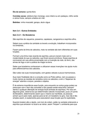 Dia da semana: quinta-feira
Comidas secas: abóbora tipo moranga, coco inteiro ou em pedaços, milho verde
e vários frutos, sempre untados em mel.
Bebidas: vinho moscatel, garapa, aluá e água
Item 3.4 – Outras Entidades
Item 3.4.1 - Os Boiadeiros
São espíritos de vaqueiros, posseiros, capatazes, cangaceiros e espíritos afins.
Sabem que a prática da caridade os levará a evolução, trabalham incorporados
na Umbanda..
Fazem parte da linha de caboclos, mais na verdade são bem diferentes em suas
funções.
Formam uma linha mais recente de espíritos, pois já viveram mais com a
modernidade do que os caboclos, que foram povos primitivos. Esses espíritos já
conviveram em sua ultima encarnação com a invenção da roda, do ferro, das
armas de fogo e com a prática da magia na terra.
Saber que boiadeiros conheceram e utilizaram essas invenções nos ajuda muito
para diferenciarmos dos caboclos.
São rudes nas suas incorporações, com gestos velozes e pouco harmoniosos.
Sua maior finalidade não é a consulta como os Preto-velhos, nem os passes e
muito menos as receitas de remédios como os caboclos, e sim o "dispersar de
energia" aderida a corpos, paredes e objetos.
É de extrema importância essa função, pois enquanto os outros guias podem se
preocupar com o teor das consultas e dos passes existe essa linha "sempre"
atenta a qualquer alteração de energia local (entrada de espíritos). Por isso em
algumas giras, observa-se que determinado caboclo incorporado, puxa um ponto
de Boiadeiro, determinando assim que o mesmo se manifeste, as pessoas
acham que é para nada, apenas para se ter um boiadeiro na gira, mas não é tão
simples assim, é exatamente para executarem essa função que foi explicitada.
Quando bradam alto e rápido, com tom de ordem, estão na verdade ordenando a
espíritos que entraram no local a se retirar, assim "limpam" o ambiente para que
20
 