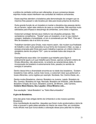 a prática da caridade continue sem alterações, já que a presença desses
espíritos muitas vezes interferem nas consultas de médiuns conscientes.
Esses espíritos atendem a boiadeiros pela demonstração de coragem que os
mesmos lhes passam e são levados por eles para locais próprios de doutrina.
Outra grande função de um boiadeiro é manter a disciplina das pessoas dentro
de um terreiro, sejam elas médiuns da casa ou consulentes. São espíritos muito
solicitados para limpeza e descarrego de ambientes, como lares e negócios.
Costumam proteger demais seus médiuns nas situações perigosas. São
verdadeiros conselheiros. "Gostar" para um boiadeiro, é ver no seu médium
coragem, lealdade e honestidade, aí sim é considerado por ele "filho". Pois ser
filho de boiadeiro não é só tê-lo na coroa.
Trabalham também para Orixás, mais mesmo assim, não mudam sua finalidade
de trabalho e são muito parecidos na sua forma de incorporar e falar, ou seja, a
energia emanada pelo Orixá para quem trabalha é apenas um critério interno e
obrigatório dentro do próprio "Ori" - pois na verdade todos são braços de
Omulú.
Exemplificando essa idéia: Um boiadeiro que trabalhe para Ogum é
praticamente igual a um que trabalhe para Oxossi, apenas cumprem ordens de
Orixás diferentes, não absorvendo, no entanto as características deles. A
incorporação de boiadeiro é extremamente forte, pesada (no sentido de
energia) e cansativa.
Dentro dessa linha a diversidade encontra-se na idade dos boiadeiros. Existem
boiadeiros mais velhos, outros mais novos, e costumam dizer que pertencem a
locais diferentes, como regiões por exemplo: Nordeste, Sul, Centro-Oeste, etc...
Dentre muitos Boiadeiros, citamos: Boiadeiro na Jurema, Lajedo, Boiadeiro do
Rio, Carreiro, Boiadeiro do Ingá, Navizala, Boiadeiro de Imbaúba, João Boiadeiro,
Boiadeiro Chapéu de Couro, Boiadeiro Juremá, Zé Mineiro, João Carreira,
Boideira Mané Baiana, Seu Laçador, Chica Mineira e etc...
Sua saudação: “Jetuá Boiadeiro” ou "Xetro Marrumbaxêtro"
A gira de Boiadeiros.
Uma das giras mais antigas dentro da Umbanda é a dos nossos queridos
Boiadeiros.
Uma manifestação de espíritos daqueles que foram muito acostumados a terra de
chão e tocavam o gado pelas estradas do interior de nosso Pais, em condições
muito difíceis mas que nunca abalou a adoração desse povo pela lida no campo.
21
 