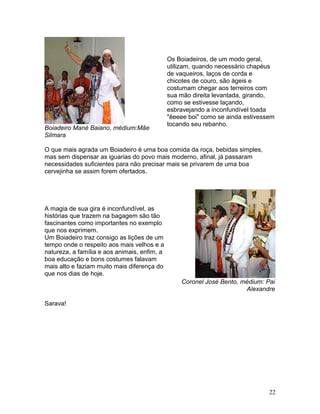 Boiadeiro Mané Baiano, médium:Mãe
Silmara
Os Boiadeiros, de um modo geral,
utilizam, quando necessário chapéus
de vaqueiros, laços de corda e
chicotes de couro, são ágeis e
costumam chegar aos terreiros com
sua mão direita levantada, girando,
como se estivesse laçando,
esbravejando a inconfundível toada
"êeeee boi" como se ainda estivessem
tocando seu rebanho.
O que mais agrada um Boiadeiro é uma boa comida da roça, bebidas simples,
mas sem dispensar as iguarias do povo mais moderno, afinal, já passaram
necessidades suficientes para não precisar mais se privarem de uma boa
cervejinha se assim forem ofertados.
A magia de sua gira é inconfundível, as
histórias que trazem na bagagem são tão
fascinantes como importantes no exemplo
que nos exprimem.
Um Boiadeiro traz consigo as lições de um
tempo onde o respeito aos mais velhos e a
natureza, a família e aos animais, enfim, a
boa educação e bons costumes falavam
mais alto e faziam muito mais diferença do
que nos dias de hoje.
Coronel José Bento, médium: Pai
Alexandre
Sarava!
22
 