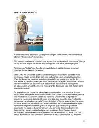 Item 3.4.2 - OS BAIANOS
A corrente baiana é formada por espíritos alegres, brincalhões, descontraídos e
adoram "desmanchar" demandas.
São muito conselheiros, orientadores, aguerridos e chegados à "macumba" (dança
ritual), durante a qual trabalham enquanto giram com seus passos próprios.
Apreciam as "festas" que lhes fazem, onde bebem batida de coco e comem
comidas típicas da cozinha baiana.
Essa Linha na Umbanda que traz uma mensagem de conforto por estar mais
próxima do nosso tempo. Digo isso pois os baianos eram antigos Babalorixás
(Pais de Santo), ou pessoas que de uma certa forma viveram no sertão do
Nordeste e trouxeram uma expectativa de vida para a região. Muitos dos baianos
são descendentes de escravos que trabalharam no canavial e no engenho.
Os baianos tem um conhecimento muito grande das ervas e do axé. Falam com
sotaque arrastado
Os fundadores da Umbanda são caboclo e preto-velho, que no astral fizeram
escola, com o tempo se assentaram ao seu lado outros povos de trabalho, vemos
hoje muito bem assentados dentro do contexto Umbandista as figuras do
boiadeiro, marinheiro, baiano além das crianças, exú e pomba-gira. Todos são
excelentes trabalhadores e cada “grupo de trabalho” tem a sua maneira de atuar,
no astral a linha de trabalho (povo a que pertence) e o nome que eles carregam
representa respectivamente o grau e a força em que a entidade guia está
assentada. No caso os Baianos formam uma corrente de entidades que ao
desencarnar, tinham muita afinidade com o culto ao Orixá (muitos foram
sacerdotes), estabeleceram uma egrégora de trabalhadores do astral que com o
tempo reconhecida pela Umbanda passaram a ter a oportunidade do trabalho
23
 