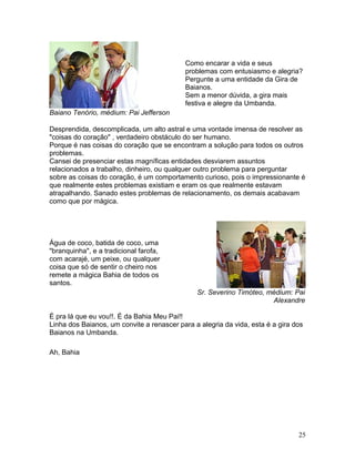 Baiano Tenório, médium: Pai Jefferson
Como encarar a vida e seus
problemas com entusiasmo e alegria?
Pergunte a uma entidade da Gira de
Baianos.
Sem a menor dúvida, a gira mais
festiva e alegre da Umbanda.
Desprendida, descomplicada, um alto astral e uma vontade imensa de resolver as
"coisas do coração" , verdadeiro obstáculo do ser humano.
Porque é nas coisas do coração que se encontram a solução para todos os outros
problemas.
Cansei de presenciar estas magníficas entidades desviarem assuntos
relacionados a trabalho, dinheiro, ou qualquer outro problema para perguntar
sobre as coisas do coração, é um comportamento curioso, pois o impressionante é
que realmente estes problemas existiam e eram os que realmente estavam
atrapalhando. Sanado estes problemas de relacionamento, os demais acabavam
como que por mágica.
Água de coco, batida de coco, uma
"branquinha", e a tradicional farofa,
com acarajé, um peixe, ou qualquer
coisa que só de sentir o cheiro nos
remete a mágica Bahia de todos os
santos.
Sr. Severino Timóteo, médium: Pai
Alexandre
É pra lá que eu vou!!. É da Bahia Meu Pai!!
Linha dos Baianos, um convite a renascer para a alegria da vida, esta é a gira dos
Baianos na Umbanda.
Ah, Bahia
25
 