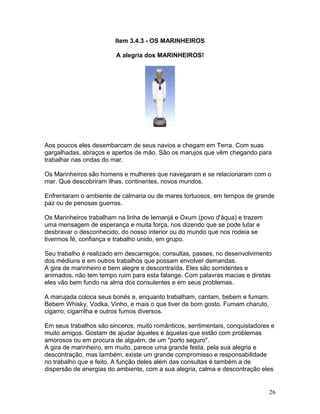 Item 3.4.3 - OS MARINHEIROS
A alegria dos MARINHEIROS!
Aos poucos eles desembarcam de seus navios e chegam em Terra. Com suas
gargalhadas, abraços e apertos de mão. São os marujos que vêm chegando para
trabalhar nas ondas do mar.
Os Marinheiros são homens e mulheres que navegaram e se relacionaram com o
mar. Que descobriram ilhas, continentes, novos mundos.
Enfrentaram o ambiente de calmaria ou de mares tortuosos, em tempos de grande
paz ou de penosas guerras.
Os Marinheiros trabalham na linha de Iemanjá e Oxum (povo d'áqua) e trazem
uma mensagem de esperança e muita força, nos dizendo que se pode lutar e
desbravar o desconhecido, do nosso interior ou do mundo que nos rodeia se
tivermos fé, confiança e trabalho unido, em grupo.
Seu trabalho é realizado em descarregos, consultas, passes, no desenvolvimento
dos médiuns e em outros trabalhos que possam envolver demandas.
A gira de marinheiro e bem alegre e descontraída. Eles são sorridentes e
animados, não tem tempo ruim para esta falange. Com palavras macias e diretas
eles vão bem fundo na alma dos consulentes e em seus problemas.
A marujada coloca seus bonés e, enquanto trabalham, cantam, bebem e fumam.
Bebem Whisky, Vodka, Vinho, e mais o que tiver de bom gosto. Fumam charuto,
cigarro, cigarrilha e outros fumos diversos.
Em seus trabalhos são sinceros, muito românticos, sentimentais, conquistadores e
muito amigos. Gostam de ajudar àqueles e àquelas que estão com problemas
amorosos ou em procura de alguém, de um "porto seguro".
A gira de marinheiro, em muito, parece uma grande festa, pela sua alegria e
descontração, mas também, existe um grande compromisso e responsabilidade
no trabalho que e feito. A função deles além das consultas é também a de
dispersão de energias do ambiente, com a sua alegria, calma e descontração eles
26
 