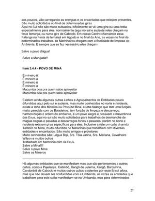 aos poucos, vão carregando as energias e os encantados que estejam presentes.
São muito solicitados no final de determinadas giras.
Aqui no Sul não são muito cultuados, dificilmente se vê uma gira ou uma festa
especialmente para eles, normalmente (aqui no sul e sudeste) eles chegam na
festa Iemanjá, ou numa gira de Caboclo. Em nosso Centro chamamos essa
Falange na Festa de Iemanjá em Agosto e no final do Ano, as vezes no final de
determinados trabalhos, os Marinheiros chegam com a finalidade de limpeza do
Ambiente. E sempre que se faz necessário eles chegam
Salve o povo d'água!
Salve a Marujada!!
Item 3.4.4 - POVO DE MINA
É mineiro ê
É mineiro â
É mineiro ê
É mineiro â
Macumba boa pra quem sabe aproveitar
Macumba boa pra quem sabe aproveitar
Existem ainda algumas outras Linhas e Agrupamentos de Entidades pouco
difundidas aqui pelo sul e sudeste, mas muito conhecidas no norte e nordeste,
existe a linha dos Mineros ou Povo de Mina, é uma falange que tem uma função
muito parecida com os Boiadeiros, tem função de limpeza e descarrego,
harmonização e ordem do ambiente, é um povo alegre e possuem a irreverência
dos Exus, aqui no sul são muito solicitados para trabalhos de desmanche de
magias negras e pesadas e descarregos fortes e pesados, porém no norte e
nordeste existem giras específicas para eles. Inclusive existe um culto chamdo
Tambor de Mina, muito difundido no Maranhão que trabalham com diversas
entidades e encantados. São muito amigos e protetores
Muito conhecidos são: Légua Boji, Sra. Tóia Jarina, Sra. Mariana, Cavalheiro
Wilson e muitos outros
Trabalham em harmonia com os Exus.
Salve a Mina!!!!
Salve o povo Mina
Salve os Mineros
Há algumas entidades que se manifestam mas que são pertencentes a outros
cultos, como a Pajelança, Catimbó, Xangô de Jurema, Xangô, Barquinha,
Candonblé de Caboclo e muitos outros cultos existentes por esse Brasil afora,
mas que não devem ser confundidos com a Umbanda, as vezes as entidades que
trabalham para este culto manifestam-se na Umbanda, mas para determinados
27
 