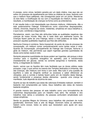 A energia, como vimos, também penetra por um dado chákra, mas aqui ela vai
sofrer um processo de espalhamento por todos os chákras do corpo, fazendo com
que o médium fique saltitando, não conseguindo parar em um ponto. Aliando-se
os dois fatos: a modificação da voz com a inquietação do médium, temos, como
resultado, a manifestação de crianças na forma como as entendemos.
E daí resulta toda a má interpretação que diversos médiuns, infelizmente, dão a
esta poderosíssima Falange. Entendem-na como criancinhas despreparadas,
infantis, choronas, brigonas às vezes, indolentes, simplórias em seus trabalhos e,
o que é pior, comilonas e bagunceiras.
Percebemos, assim, que lhes são atribuídas todas as qualidades negativas das
crianças de nosso mundo. Mas não é nada disto que realmente ocorre. As
Crianças fazem parte de uma Falange, talvez a mais poderosa de todas. Não
possuem aquelas qualidades negativas que lhes são atribuídas.
Nenhuma Criança é comilona. Seria impossível, do ponto de vista do processo de
incorporação, um médium comer compulsivamente como tantas vezes é visto.
Quando da incorporação, principalmente da Falange das Crianças, fecha-se a
glote do médium, não permitindo que sejam ingeridas grandes quantidades de
doces como tantas vezes é visto.
Somente pequenas quantidades de doces podem ser ingeridas, até porque o doce
contribui para o equilíbrio energético do aparelho, pois é transformado
imediatamente em glicose, caindo na corrente sangüínea e mantendo, desta
forma, a integridade do médium.
Assim, vemos que os líquidos têm mais facilidade que os doces sólidos neste
processo. Logo, o que vemos na maioria dos Templos dedicados à Umbanda, não
são Crianças, são médiuns com fome e com sede. Mas tudo é uma questão de
equilíbrio e cabe ao dirigente verificar os excessos e saber diferenciar as
vibrações, pois a comida e bebida fazem parte sim do trabalho desta falange,
sendo fundamental a presença destes elementos quando uma criança se
manifestar, tudo depende da doutrina da casa.
Quanto ao tipo de trabalho que estas tão valorosas Entidades realizam, também é
bastante mal compreendido por todos. Seus trabalhos são vistos de maneira
bastante simplória.
A grande maioria das pessoas vê este trabalho como uma brincadeirinha de
criancinhas despreparadas para um trabalho mais sério. Na verdade é dos
trabalhos mais sérios a considerar. As pessoas confundem simplicidade com
coisas simplórias.
Sendo os grandes Magos do Universo, seus trabalhos não precisam de muita
parafernália. Dominam toda a arte da Magia. Dominam todos os elementos.
Sabem como evocar, todos os seres que necessitam para ajuda em seus
trabalhos.
3
 