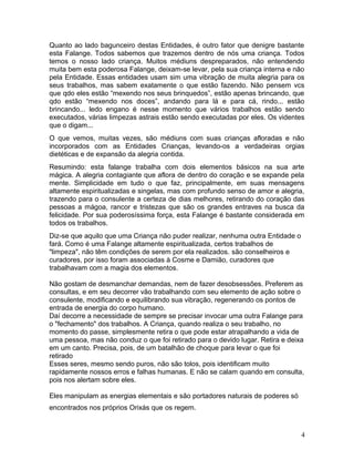 Quanto ao lado bagunceiro destas Entidades, é outro fator que denigre bastante
esta Falange. Todos sabemos que trazemos dentro de nós uma criança. Todos
temos o nosso lado criança. Muitos médiuns despreparados, não entendendo
muita bem esta poderosa Falange, deixam-se levar, pela sua criança interna e não
pela Entidade. Essas entidades usam sim uma vibração de muita alegria para os
seus trabalhos, mas sabem exatamente o que estão fazendo. Não pensem vcs
que qdo eles estão “mexendo nos seus brinquedos”, estão apenas brincando, que
qdo estão “mexendo nos doces”, andando para lá e para cá, rindo... estão
brincando... ledo engano é nesse momento que vários trabalhos estão sendo
executados, várias limpezas astrais estão sendo executadas por eles. Os videntes
que o digam...
O que vemos, muitas vezes, são médiuns com suas crianças afloradas e não
incorporados com as Entidades Crianças, levando-os a verdadeiras orgias
dietéticas e de expansão da alegria contida.
Resumindo: esta falange trabalha com dois elementos básicos na sua arte
mágica. A alegria contagiante que aflora de dentro do coração e se expande pela
mente. Simplicidade em tudo o que faz, principalmente, em suas mensagens
altamente espiritualizadas e singelas, mas com profundo senso de amor e alegria,
trazendo para o consulente a certeza de dias melhores, retirando do coração das
pessoas a mágoa, rancor e tristezas que são os grandes entraves na busca da
felicidade. Por sua poderosíssima força, esta Falange é bastante considerada em
todos os trabalhos.
Diz-se que aquilo que uma Criança não puder realizar, nenhuma outra Entidade o
fará. Como é uma Falange altamente espiritualizada, certos trabalhos de
"limpeza", não têm condições de serem por ela realizados. são conselheiros e
curadores, por isso foram associadas à Cosme e Damião, curadores que
trabalhavam com a magia dos elementos.
Não gostam de desmanchar demandas, nem de fazer desobsessões. Preferem as
consultas, e em seu decorrer vão trabalhando com seu elemento de ação sobre o
consulente, modificando e equilibrando sua vibração, regenerando os pontos de
entrada de energia do corpo humano.
Daí decorre a necessidade de sempre se precisar invocar uma outra Falange para
o "fechamento" dos trabalhos. A Criança, quando realiza o seu trabalho, no
momento do passe, simplesmente retira o que pode estar atrapalhando a vida de
uma pessoa, mas não conduz o que foi retirado para o devido lugar. Retira e deixa
em um canto. Precisa, pois, de um batalhão de choque para levar o que foi
retirado
Esses seres, mesmo sendo puros, não são tolos, pois identificam muito
rapidamente nossos erros e falhas humanas. E não se calam quando em consulta,
pois nos alertam sobre eles.
Eles manipulam as energias elementais e são portadores naturais de poderes só
encontrados nos próprios Orixás que os regem.
4
 