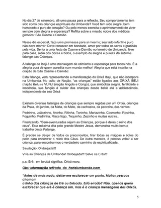No dia 27 de setembro, dê uma pausa para a reflexão. Seu comportamento tem
sido como das crianças espirituais da Umbanda? Você tem sido alegre, bem
humorado e puro de coração? Ou pelo menos exercita o aprimoramento de viver
sempre com alegria e esperança? Reflita sobre a missão nobre dos médicos
gêmeos: São Cosme e Damião.
Nesse dia especial, faça uma promessa para si mesmo; seu lado infantil e puro
não deve morrer! Deve renascer em bondade, amor por todos os seres e gratidão
pela vida. Se for a uma festa de Cosme e Damião no terreiro de Umbanda, leve
para casa, além dos doces e bolos, o exemplo de alegria e pureza da sublime
falange das Crianças.
A falange de Ibeji é uma mensagem de otimismo e esperança para todos nós. É a
alegria pura de quem acredita num mundo melhor! Alegria que está inscrita na
oração de São Cosme e Damião:
Esta falange, vem representando a manifestação do Orixá Ibejí, que não incorpora
na Umbanda. No culto de Nação, “as crianças” estão ligadas aos ORIXÁ IBEJI
(nação Ketu) e VUNJI (nação Angola e Congo), que simboliza alegria, fertilidade e
inocência, sua função é cuidar das crianças desde bebê até a adolescência,
independente de seu Orixá
Existem diversas falanges de crianças que sempre regidas por um Orixá, crianças
da Praia, do jardim, da Mata, do Mato, da cachoeira, da pedreira, dos ventos:
Pedrinho, Joãozinho, Aninha, Ritinha, Toninho, Mariazinha, Cosminho, Rosinha,
Foguinho, Pedrinha, Risca fogo, Tequinho, Zezinho e muitas outras..
Finalizando, "Bem-aventuradas sejam as Crianças, porque é delas o reino dos
céus". Esta máxima dita pelo grande Mestre Jesus, demonstra muito bem o
trabalho desta Falange.
É preciso se despir de todos os preconceitos, tirar todas as mágoas e ódios do
peito para encontrar o reino dos Céus. De outra maneira, é preciso voltar a ser
criança, para encontrarmos o verdadeiro caminho da espiritualidade.
Saudação: Onibeijada!!!
Viva as Crianças da Umbanda! Onibeijada!!! Salve os Erês!!!
p.s: Erê: em Iorubá significa, Orixá novo.
Obs: Informação retirado do Portalumbanda.com
“Antes de mais nada, deixe-me esclarecer um ponto. Muitas pessoas
chamam
a linha das crianças de Erê ou Erêsada. Está errado? Não, apenas quero
esclarecer que erê é criança sim, mas é a criança mensageira dos Orixás,
5
 