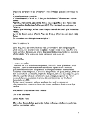 enquanto as "crianças de Umbanda" são entidades que receberão sua luz
e
respondem como crianças.
Como diferenciar? Facíl. As "crianças de Umbanda" têm nomes comuns
como:
Pedrinho, Mariazinha, Joãozinho, Tinho, etc; enquanto os Erês ("crianças
mensageiras dos Santos do Candomblé"), têm nomes de acordo com o
Orixá da
pessoa que à carrega, como por exemplo: um Erê da Iansã que se chama
Faísca,
ou um da Oxum que se chama Pingo de Ouro, e etc de acordo com cada
Orixá.
(os nomes acima são apenas exemplos)”.
PRECE A IBEIJADA
Salve Ibeji, Orixá da continuidade da vida. Governadores da Falange Ibeijada.
Orixá criança, que alegra nossos corações e marca o inicio nossa vida. Nos leve
pelos caminhos da saúde, do amor e da prosperidade assegurando-nos a união e
a fraternidade. Farta seja nossa mesa e prospero seja nosso lar.
ONIBEIJADA
COSME E DAMIÃO
. Nascidos em 270, eram irmãos trigêmeos junto com Doum, que faleceu ainda
pequeno. Cosme e Damião tornaram-se médicos e praticavam a medicina
gratuitamente em socorro aos pobres e às crianças infelizes e abandonadas,
realizando curas milagrosas. A presença dos gêmeos, em qualquer lugar, tinha um
dom sobrenatural. Dioclesiano, imperador da época, começou a perseguí-los, pois
a Roma pagã não tolerava o cristianismo que ameaçava expandir-se. Foram
presos, torturados, acusados de prática de curandeirismo e por fim, foram
decapitados em 303.
Contam que o imperador, ao tocar a cabeça dos mártires, recuperou
milagrosamente o movimento de um dos braços paralisado desde uma antiga
batalha.
Sincretismo: São Cosme e São Damião
Dia: 27 de setembro
Cores: Azul e Rosa
Oferendas: Doces, balas, guaranás, frutas, tudo depositado em pracinhas,
jardins, cachoeiras e etc..
6
 