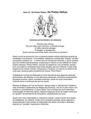 Item 3.2 - Os Pretos Velhos. Os Pretos Velhos.
Senhores da Humildade e da Sabedoria
”Acorda cedo criança,
Se com Velho quer caminhar, a estrada é longa,
E Velho caminha devagar,
É devagar, é devagarinho,
Quem caminha com Preto Velho nunca fica no caminho."
Quem nunca se emocionou com a presença destes amigos espirituais quando se
manifestam nos terreiros ? A humildade, sabedoria e aquele jeito “brejeiro” de falar
conquistam qualquer um... O cheiro bom da fumaça do cachimbo, o ponto cantado
que nos remete à perseverança, à esperança e mesmo a uma reflexăo de nossa
própria natureza. Pretos Velhos, veículos da sabedoria e da humildade, sempre
com uma palavra consoladora para todos aqueles que aos milhares, a toda noite,
dirigem-se às nossas Tendas, Choupanas e Terreiros, ou mesmo no cantinho de
uma casa, ansiosos pelos conselhos de nossos "Pais Pretos".
Trabalhando na linha de Obaluayê (ou linha das Almas para algumas vertentes
doutrinárias), são Mestres no uso das ervas medicinais, profundos conhecedores
da psique humana, dando consultas profundas, sérias em suas conclusões,
trazendo alívio e confiança aos que os ouvem.
Mestres da Magia e da "Lei de Pemba", sempre estão a "desmanchar" trabalhos
mais intricados e elaborados por Magos das Sombras, não só no plano físico com
também e, principalmente, no plano astral. Com a fumaça de seus cachimbos
(manipulação do elemento ígneo), destroem algumas larvas de origem astral que
se "grudam" ao periespírito do consulente, reequilibrando sua aura.
Atuam com maior intensidade no organismo mental, o qual é centro da vontade,
da inteligência, do intelecto. Fazem uma verdadeira atuação nesse organismo,
proporcionando maior lucidez na elaboração das idéias concretas e abstratas,
atuando em "porções" superiores e inferiores.
7
 