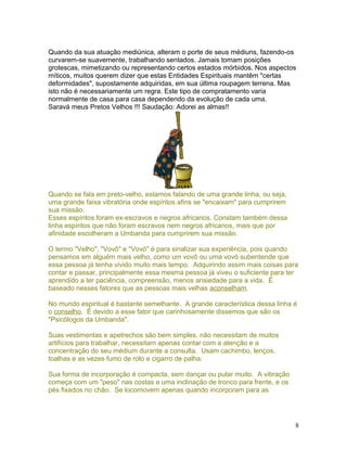 Quando da sua atuação mediúnica, alteram o porte de seus médiuns, fazendo-os
curvarem-se suavemente, trabalhando sentados. Jamais tomam posições
grotescas, mimetizando ou representando certos estados mórbidos. Nos aspectos
míticos, muitos querem dizer que estas Entidades Espirituais mantêm "certas
deformidades", supostamente adquiridas, em sua última roupagem terrena. Mas
isto não é necessariamente um regra. Este tipo de compratamento varia
normalmente de casa para casa dependendo da evolução de cada uma.
Saravá meus Pretos Velhos !!! Saudação: Adorei as almas!!
Quando se fala em preto-velho, estamos falando de uma grande linha, ou seja,
uma grande faixa vibratória onde espíritos afins se "encaixam" para cumprirem
sua missão.
Esses espíritos foram ex-escravos e negros africanos. Constam também dessa
linha espíritos que não foram escravos nem negros africanos, mais que por
afinidade escolheram a Umbanda para cumprirem sua missão.
O termo "Velho", "Vovô" e "Vovó" é para sinalizar sua experiência, pois quando
pensamos em alguém mais velho, como um vovô ou uma vovó subentende que
essa pessoa já tenha vivido muito mais tempo. Adquirindo assim mais coisas para
contar e passar, principalmente essa mesma pessoa já viveu o suficiente para ter
aprendido a ter paciência, compreensão, menos ansiedade para a vida. É
baseado nesses fatores que as pessoas mais velhas aconselham.
No mundo espiritual é bastante semelhante. A grande característica dessa linha é
o conselho. É devido a esse fator que carinhosamente dissemos que são os
"Psicólogos da Umbanda".
Suas vestimentas e apetrechos são bem simples, não necessitam de muitos
artifícios para trabalhar, necessitam apenas contar com a atenção e a
concentração do seu médium durante a consulta. Usam cachimbo, lenços,
toalhas e as vezes fumo de rolo e cigarro de palha.
Sua forma de incorporação é compacta, sem dançar ou pular muito. A vibração
começa com um "peso" nas costas e uma inclinação de tronco para frente, e os
pés fixados no chão. Se locomovem apenas quando incorporam para as
8
 
