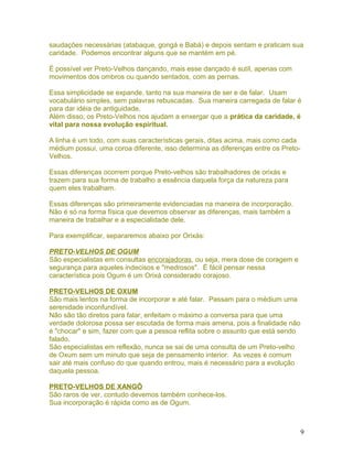saudações necessárias (atabaque, gongá e Babá) e depois sentam e praticam sua
caridade. Podemos encontrar alguns que se mantém em pé.
É possível ver Preto-Velhos dançando, mais esse dançado é sutíl, apenas com
movimentos dos ombros ou quando sentados, com as pernas.
Essa simplicidade se expande, tanto na sua maneira de ser e de falar. Usam
vocabulário simples, sem palavras rebuscadas. Sua maneira carregada de falar é
para dar idéia de antiguidade.
Além disso, os Preto-Velhos nos ajudam a enxergar que a prática da caridade, é
vital para nossa evolução espiritual.
A linha é um todo, com suas características gerais, ditas acima, mais como cada
médium possui, uma coroa diferente, isso determina as diferenças entre os Preto-
Velhos.
Essas diferenças ocorrem porque Preto-velhos são trabalhadores de orixás e
trazem para sua forma de trabalho a essência daquela força da natureza para
quem eles trabalham.
Essas diferenças são primeiramente evidenciadas na maneira de incorporação.
Não é só na forma física que devemos observar as diferenças, mais também a
maneira de trabalhar e a especialidade dele.
Para exemplificar, separaremos abaixo por Orixás:
PRETO-VELHOS DE OGUM
São especialistas em consultas encorajadoras, ou seja, mera dose de coragem e
segurança para aqueles indecisos e "medrosos". É fácil pensar nessa
característica pois Ogum é um Orixá considerado corajoso.
PRETO-VELHOS DE OXUM
São mais lentos na forma de incorporar e até falar. Passam para o médium uma
serenidade inconfundível.
Não são tão diretos para falar, enfeitam o máximo a conversa para que uma
verdade dolorosa possa ser escutada de forma mais amena, pois a finalidade não
é "chocar" e sim, fazer com que a pessoa reflita sobre o assunto que está sendo
falado.
São especialistas em reflexão, nunca se sai de uma consulta de um Preto-velho
de Oxum sem um minuto que seja de pensamento interior. As vezes é comum
sair até mais confuso do que quando entrou, mais é necessário para a evolução
daquela pessoa.
PRETO-VELHOS DE XANGÔ
São raros de ver, contudo devemos também conhece-los.
Sua incorporação é rápida como as de Ogum.
9
 
