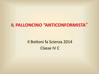 IL PALLONCINO “ANTICONFORMISTA”
Il Bottoni fa Scienza 2014
Classe IV C
 
