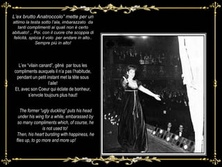 Laa L’ex brutto Anatroccolo” mette per un  attimo la testa sotto l’ala, imbarazzato  da tanti complimenti ai quali non è certo abituato! ,. Poi. con il cuore che scoppia di felicità, spicca il volo  per andare in alto.. Sempre più in alto! L’ex “vilain canard”, gêné  par tous les compliments auxquels il n’a pas l’habitude, pendant un petit instant met la tête sous l’aile! Et, avec son Coeur qui éclate de bonheur, s’envole toujours plus haut! The former “ugly duckling” puts his head under his wing for a while, embarassed by so many compliments which, of course, he is not used to!  Then, his heart bursting with happiness, he flies up, to go more and more up!      