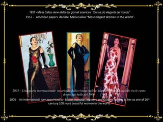 1957 - Maria Callas viene eletta dai giornali americani  “Donna più elegante del mondo ” 2005 -  An international jury appointed by  British monthly  “ Harpers and Queens ”  points at her as one of 20 th  century 100 most beautiful women in the world. 1957 -  American papers  declare  Maria Callas  “ Most elegant Woman in the World ” . 2005 – Una giuria internazionale  incaricata dalla rivista inglese  HarpersQuen, la include tra le cento donne più belle del 1900 