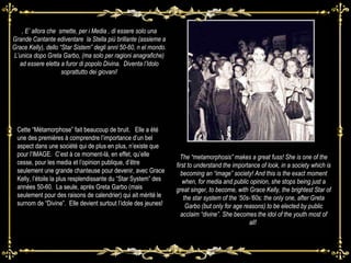 ,  E’ allora che  smette, per i Media , di essere solo una Grande Cantante ediventare  la Stella più brillante (assieme a Grace Kelly), dello “Star Sistem” degli anni 50-60, n el mondo. L’unica dopo Greta Garbo, (ma solo per ragioni anagrafiche) ad essere eletta a furor di popolo Divina.  Diventa l’Idolo soprattutto dei giovani! The “metamorphosis” makes a great fuss! She is one of the first to understand the importance of look, in a society which is becoming an “image” society! And this is the exact moment when, for media and public opinion, she stops being just a great singer, to become, with Grace Kelly, the brightest Star of the star system of the ‘50s-‘60s: the only one, after Greta Garbo (but only for age reasons) to be elected by public acclaim “divine”. She becomes the idol of the youth most of all!  Cette “Métamorphose” fait beaucoup de bruit.  Elle a été une des premières à comprendre l’importance d’un bel aspect dans une société qui de plus en plus, n’existe que pour l’IMAGE.  C’est à ce moment-là, en effet, qu’elle cesse, pour les media et l’opinion publique, d’être seulement une grande chanteuse pour devenir, avec Grace Kelly, l’étoile la plus resplendissante du “Star System” des années 50-60.  La seule, après Greta Garbo (mais seulement pour des raisons de calendrier) qui ait mérité le surnom de “Divine”.  Elle devient surtout l’idole des jeunes!  