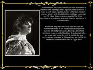 Con volontà feroce tanto quanto brucianti sono state le umiliazioni di una adolescenza e prima giovinezza di grassa, goffa e foruncolosa  e miope  al punto  da dover portare gli orribili occhiali dalla montatura pesante e le lenti a fondo di bottiglia! Unico modello per i miopi degli anni ‘50!.  Maria Callas  impiega due anni (dai 30 ai 32),per  trasformarsi da Brutto Anatroccolo a Cigno Reale! La “Metamorfosi” fa scalpore immenso Maria Callas réagit avec une volonté aussi féroce que les humiliations brûlantes de son adolescence et de sa première jeunesse.  Elle était grosse, gauche, boulimique, couverte de foroncles et myope au point d’être obligée  de porter des lunettes aux verres  épais comme des fonds de bouteille, les seuls disponibles dans les années ’30. Elle y met deux ans (de 30 à 32) pour se transformer de Vilain Canard en  Cygne Royal. 