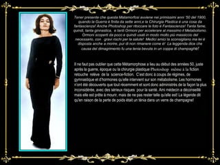 Tener presente che questa Matamorfosi avviene nei primissimi anni ‘50 del 1900, quando la Guerra è finita da sette anni,e la Chirurgia Plastica è una cosa da fantascienza! Anche Photoshop per ritoccare le foto è Fantascienza! Tanta fame, quindi, tanta ginnastica,  e tanti Ormoni per accelerare al massimo il Metabolismo. Ormoni scoperti da poco e quindi usati in modo molto più massiccio del necessario, con  gravi rischi per la salute!  Medici amici la sconsigliano ma lei è disposta anche a morire, pur di non rimanere come è!  La leggenda dice che causa del dimagrimento fu una tenia bevuta in un coppa di champag ne! Il ne faut pas oublier que cette Métamorphose a lieu au début des années 50, juste après la guerre, époque ou la chirurgie plastique  Photoshop  même à la  fiction retouche   relève  de la  science-fiction.  C’est donc à coups de régimes, de gymnastique et d’hormones qu’elle intervient sur son métabolisme. Les hormones n’ont été découverts que tout récemment et sont donc administrés de la façon la plus inconsidérée, avec des sérieux risques  pour la santé.  Ami médecin a déconseillé mais elle est prête à mourir, mais de ne pas rester telle qu'elle est! La légende dit qu'en raison de la perte de poids était un ténia dans un verre de champagne! 