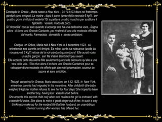 Concepita in Grecia , Maria nasce a New York – 04.12.1923 dove nel frattempo i genitori sono emigrati. La madre , dopo il parto, (peso della neonata 6 kg!!),  per quattro giorni si rifiuta di vederla! !Si aspettava un altro maschio per sostituire il figlioletto  Vassilli, morto da poco.  Si” riconcilia” con lei solo quando si accorge che ha una bellissima voce,. Sogna allora  di farne una Grande Cantante, per rivalersi di una vita modesta offertale dal marito, Farmacista,  donnaiolo e  senza ambizioni. Though conceived in Greece, Maria was born, on 4.12.1923, in  New York, where her parents had migrated in the meantime. After childbirth (the baby weighed 6 kg) her mother refuses to see her for four days! She hoped to have another boy, having lost  Vassilli short before.  She accepts this second child only when she realizes the girl is endowed with a wonderful voice. She plans to make a great singer out of her, in such a way thinking to make up for the modest life that her husband, an unambitious chemist running after women, has offered her.  Conçue  en Grèce, Maria naît à New York le 4 décembre 1923 - où entretemps ses parents ont émigré. Sa mère, après sa naissance (poids du nouveau-né 6 Kg!!) refuse de la voir pendant quatre jours!  Elle aurait voulu un autre garçon;  son fils Vassili étant mort peu avant. Elle accepte cette deuxième fille seulement quand elle découvre qu’elle a une très belle voix.  Elle rêve alors d’en faire une Grande Cantatrice pour se rattrapper d’une modeste vie offerte par son mari pharmacien, coureur de jupons et sans ambition. 