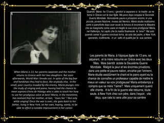 .  Quando  Maria  ha 13 anni, i genitori si separano e  la madre  se ne torna in Grecia con le due figlie. Ma poco dopo scoppia la Seconda Guerra Mondiale. Nonostante paure e privazioni enormi, in una piccola, povera Nazione, invasa dal Nemico, Maria studia moltissimo canto e pianoforte dopo aver avuto la fortuna di incontrare la Maestra che sa insegnarle come usare al meglio la sua voce prodigiosa! Maria, nel frattempo, ha capito che la madre finalmente  la “ama”!  Ma solo quando canta! A guerra conclusa torna, da sola dal padre, a New York, sperando, inutilmente,  in un  salto di qualità per la  sua carriera.  When Maria is 13, her parents separate and the mother returns to Greece with her two daughters. But soon afterwards, World War I breaks out. In spite of the big fear and hardships they had to face, like anybody else,  in the small, poor country invaded by the enemy, Maria plunges into the study of singing and piano, having had the chance to meet soprano Elvira de Hidalgo who is able to teach her how to use her prodigious voice at best! Maria, in the meantime, has realized that her mother, at last,  “ loves her ” ! But only while singing! Once the war is over, she goes back to her father, living in New York, on her own, hoping, vainly, to be able to effect a notable improvement in her career. Les parents de Maria, à l’époque âgée de 13 ans, se séparent,  et la mère retourne en Grèce avec les deux filles.  Mais bientôt  éclate la Deuxième Guerre Mondiale.  Malgré la peur et les énormes privations, dans une petite et pauvre nation, envahie par l’ennemi, Marie étudie assidûment le chant et le piano ayant eu la chance de connaître un professeur capable de mettre le mieux en valeur sa voix prodigieuse! Maria entretemps a compris que sa mère “l’aime”!  Mais uniquement quand elle chante.  A la fin de la guerre elle retourne, toute seule, à New York chez son père, dans l’espoir,  vite déçu, que cela lui sera utile pour sa carrière 