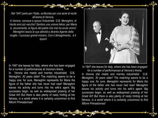 In 1947 she leaves for Italy, where she has been engaged for a number of performances at Verona’s Arena. In Verona she meets and marries industrialist  G.B. Meneghini, 30 years older! The matching seems to be a happy one; for sure, Meneghini represents for Maria the figure of the father she has never had near! Meneghini leaves his activity and turns into his wife’s agent. Big successes begin, as well as widespread praising of her Great Art! But there is also plenty of nasty hinting at her fatness, in a world where it is certainly uncommon to find filiform Primadonnas! In 1947 she leaves for Italy, where she has been engaged for a number of performances at Verona’s Arena. In  Verona she meets and marries industrialist  G.B. Meneghini, 30 years older! The matching seems to be a happy one; for sure, Meneghini represents for Maria the figure of the father she has never had near! Meneghini leaves his activity and turns into his wife’s agent. Big successes begin, as well as widespread praising of her Great Art! But there is also plenty of nasty hinting at her fatness, in a world where it is certainly uncommon to find filiform Primadonnas! . Nel 1947 parte per l’Italia, scritturata per una serie di recite all’arena di Verona. A Verona  conosce e sposa l’industriale  G.B. Meneghini, di trenta anni più vecchio! Sembra una unione felice; per Maria è, sicuramente, la figura del padre che mai ha avuto vicino! Meneghini lascia la sua attiività e diventa Agente della moglie. I successi grandi iniziano. Con il dimagrimento,  è il  boom! 