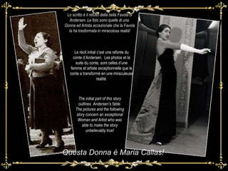 Lo scritto è il refuso della bella Favola di Andersen. Le foto sono quelle di una  Donna ed Artista eccezionale che la Favola la ha trasformata in miracolosa realtà! Questa Donna è Maria Callas! Le récit initial c’est une refonte du conte d’Andersen.  Les photos et la suite du conte, sont celles d’une femme et artiste exceptionnelle que le conte a transformé en une miraculeuse realité. The initial part of this story outlines  Andersen’s fable. The pictures and the following story concern an exceptional Woman and Artist who was able to make the story unbelievably true! 