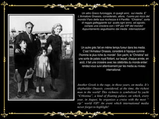Un aitro Greco furoreggia, in quegli anni,  sui media. E’ L’Armatore Onassis, considerato, allora,  l’uomo più ricco del mondo! Faro della sua ricchezza è il Panflilo  “Chistina”, sorta di reggia galleggiante sul  quale,ogni anno, ad agosto, compie una crociera con i VIP più VIP del mondo! Appuntamento seguitissimo dai media  internazionali! Another Greek is the rage, in those years, on media. It’s shipbuilder Onassis, considered, at the time, the richest man in the world! This richness is symbolized by yacht “Crhistina”, a kind of floating palace, on which, every year, in August, he organizes a cruise with the most “ vip” world VIP! An event which international media never forget to highlight! Un autre grèc fait en même temps fureur dans les media.  C’est l’Armateur Onassis, considéré à l’époque comme l’homme le plus riche du monde!  Son yacht, le “Christina” est une sorte de palais royal flottant, sur lequel, chaque année, en août, il fait une croisière avec les célébrités du monde entier: rendez-vous suivi attentivement par les media au niveau international. 