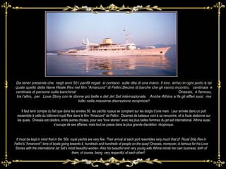 Laa Da tener presente che  negli anni 50 i panfili regali  si contano  sulle dita di una mano. Il loro  arrivo in ogni porto è tal quale quello della Nave Reale Rex nel film “Amarcord” di Fellini.Decine di barche che gli vanno incontro,  centinaia  e centinaia di persone sulla banchina!  Onassis,  è famoso, tra l’altro,  per  Love Story con le donne più belle e del Jet Set internazionale.  Anche Athina si fa gli affari suoi;  ma tutto nella massima discrezione reciproca!! It must be kept in mind that in the ‘50s  royal yachts are very few. Their arrival at each port resembles very much that of  Royal Ship Rex in Fellini’s “Amarcord”: tens of boats going towards it, hundreds and hundreds of people on the quay! Onassis, moreover, is famous for his Love Stories with the international Jet Set’s most beautiful women. Also his beautiful and very young wife Athina minds her own business; both of them, of course, being  very respectful of each other!!  Als Il faut tenir compte du fait que dans les années 50, les yachts royaux se comptent sur les doigts d’une main.  Leur arrivée dans un port ressemble à celle du bâtiment royal Rex dans le film “Amarcord” de Fellini.  Dizaines de bateaux vont à sa rencontre, et la foule stationne sur les quais.  Onassis est cèlebre, entre autres choses, pour ses “love stories” avec les plus belles femmes du jet set international. Athina aussi s’occupe de ses affaires; mais tout se passe dans la plus grande discrétion  réciproque. 