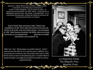 Quando la “Stella” Maria inizia a brillare, Onassis “punta”  ovviamente su di lei!Gli piace come donna e Inoltre, è molto orgoglioso  che sia anche lei greca : Si conoscono personalmente nel 1958.  Maria  sta passando un difficilissimo periodo nella  vita privata  e professionale... Lei è  ormai Diva inernazionale, contesa dai salotti più esclusivi del mondo;parla benissimo in 4 lingue!  La Magnifica Preda The Magnific Prey Magnific Proie When the  “ Star ”  Maria begins to sparkle, Onassis  “ points ”   obviously her!He likes her as a woman and, in addition, he is very proud she is Greek as well. Personally, they meet in 1958 and he invites at once to the following year ’ s crusade! Maria is going through a very difficult period of her private as well as professional life...   Quand l’”étoile” Maria commence à briller, Onassis mise naturellement sur elle!  Elle lui plaît comme femme et en plus il est très fier du fait qu’elle  aussi est d’origine grècque.  Il se connaissent en 1958.  Maria traverse une période  très difficile, dans sa vie privée comme dans sa vie professionnelle.  Elle est  désormais une vedette internationale, que se disputent  les  