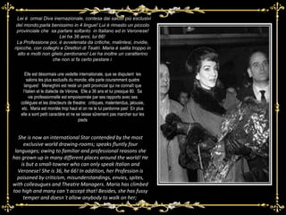 Lei è  ormai Diva inernazionale, contesa dai salotti più esclusivi del mondo;parla benissimo in 4 lingue! Lui è rimasto un piccolo provinciale che  sa parlare soltanto  in Italiano ed in Veronese!Lei ha 36 anni, lui 66!   La Professione poi, è avvelenata da critiche, malintesi, invidie, ripicche, con colleghi e Direttori di Teatri. Maria è salita troppo in alto e molti non glielo perdonano! Lei ha inoltre un caratterino che non si fa certo pestare i  She is now an international Star contended by the most exclusive world drawing-rooms; speaks fluntly four languages; owing to familiar and professional reasons she has grown up in many different places around the world! He is but a small-towner who can only speak Italian and Veronese!  She is 36, he 66!  In addition, her Profession is poisoned by criticism, misunderstandings, envies, spites, with colleaugues and Theatre Managers. Maria has climbed too high and many can ’ t accept that! Besides, she has fussy temper and doesn ’ t allow anybody to walk on her;  Elle est désormais une vedette internationale, que se disputent  les salons les plus exclusifs du monde; elle parle couramment quatre langues!  Meneghini est resté un petit provincial qui ne connaît que l’italien et le dialecte de Vérone.  Elle a 36 ans et lui presque 80.  Sa vie professionnelle est empoisonnée par ses rapports avec ses collègues et les directeurs de theatre:  critiques, malentendus, jalousie, etc.  Maria est montée trop haut et on ne le lui pardonne pas!  En plus elle a sont petit caractère et ne se laisse sûrement pas marcher sur les pieds 