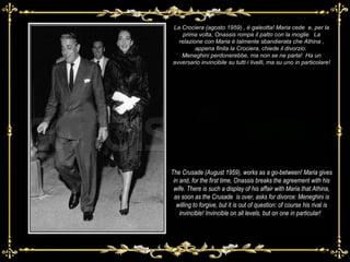 La Crociera (agosto 1959) , è galeotta! Maria cede  e, per la prima volta, Onassis rompe il patto con la moglie  La relazione con Maria è talmente sbandierata che Athina , appena finita la Crociera, chiede il divorzio:  Meneghini perdonerebbe, ma non se ne parla!  Ha un avversario invincibile su tutti i livelli, ma su uno in particolare! The Crusade (August 1959), works as a go-between! Maria gives in and, for the first time, Onassis breaks the agreement with his wife. There is such a display of his affair with Maria that Athina, as soon as the Crusade  is over, asks for divorce: Meneghini is willing to forgive, but it is out of question: of course his rival is invincible! Invincible on all levels, but on one in particular!   
