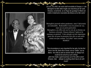 This circumstance is very important for her who, for the first time in her life, feels she is loved, not as “Callas”, but as Maria:  her child as well as woman heart, so deeply hurt, could but be struck by such a thing! ghini has made a giant business out of his wife’s voice! Onassis, hate  allergic to anything which has to do with music!  Ed uno, ma UNO, dei motivi dell’invincibilità di  Onassis  è  che Meneghini ha fatto della moglie una macchina per far soldi.. Onassis, ovviamente, se ne frega dei guadagni di Maria ed inoltre è totalmente insensibile alla Musica ed al Bel canto!  Meneghini pourraît même pardonner, mais l’adversaire est redoutable.  Redoutable à tous les points de vue, mais sur un point particulier. Meneghini a en effet crée sur la voix de sa femme un business colossale. Onassis déteste l’opéra et la musique en général!  Cette attitude est très importante pour elle car pour la première fois elle se sent enfin aimée non pas comme “la Callas” mais comme MARIA! 