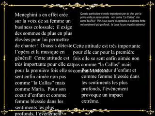 Pour son coeur d’enfant et comme femme blessée dans les sentiments les plus profonds, l’événement provoque un impact extrême.  Questo particolare è molto importante per lei che, per la prima volta,si sente amata  non come “La Callas”, ma come MARIA!  Per il suo cuore di bambina e di donna ferita nei sentimenti più profondi,  la cosa ha un impatto estremo! Meneghini a en effet crée sur la voix de sa femme un business colossale;  il exige des sommes de plus en plus élevées pour lui permettre de chanter!  Onassis déteste l’opéra et la musique en général!  Cette attitude est très importante pour elle car pour la première fois elle se sent enfin aimée non pas comme “la Callas” mais comme Maria.  Pour son coeur d’enfant et comme femme blessée dans les sentiments les plus profonds, l’événement provoque un impact extrême Cette attitude est très importante pour elle car pour la première fois elle se sent enfin aimée non pas comme “la Callas” mais comme MARIA! 