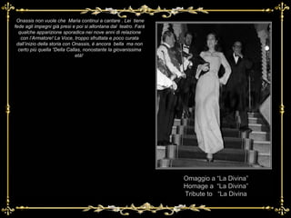 Omaggio a “La Divina” Homage a  “La Divina” Tribute to  “La Divina Onassis non vuole che  Maria continui a cantare . Lei  tiene fede agli impegni già presi e poi si allontana dal  teatro. Farà qualche apparizione sporadica nei nove anni di relazione con l’Armatore! La Voce, troppo sfruttata e poco curata dall’inizio della storia con Onassis, è ancora  bella  ma non certo più quella “Della Callas, nonostante la giovanissima età!  