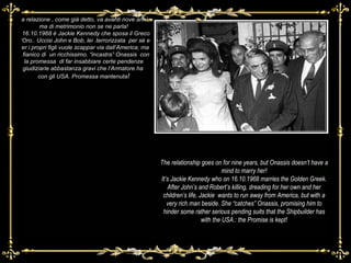 La relazione , come già detto, va avanti nove anni, ma di metrimonio non se ne parla! Il 16.10.1968 è Jackie Kennedy che sposa il Greco d’Oro.. Uccisi John e Bob, lei .terrorizzata  per sé e per i propri figli vuole scappar via dall’America; ma a fianico di  un ricchissimo. “incastra” Onassis  con la promessa  di far insabbiare certe pendenze giudiziarie abbastanza gravi che l’Armatore ha  con gli USA. Promessa mantenuta ! The relationship goes on for nine years, but Onassis doesn’t have a mind to marry her! It’s Jackie Kennedy who on 16.10.1968 marries the Golden Greek. After John’s and Robert’s killing, dreading for her own and her children’s life, Jackie  wants to run away from America, but with a very rich man beside. She “catches” Onassis, promising him to hinder some rather serious pending suits that the Shipbuilder has with the USA.: the Promise is kept! 
