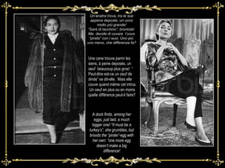 Un’anatra trova, tra le sue appena deposte, un uovo molto più grande! “ Sarà di tacchino”, brontola!  Ma  decide di covare  l’uovo “pirata” con i suoi. Uno più. uno meno, che differenza fa? Une cane trouve parmi les siens, à peine deposés, un oeuf  beaucoup plus gros!  “ Peut-être est-ce un oeuf de dinde” se dit-elle.  Mais elle  couve quand même cet intrus.  Un oeuf en plus ou en moins quelle différence peut-il faire?  A duck finds, among her eggs, just laid, a much bigger one! “It must be a turkey’s”, she grumbles, but broods the “pirate”-egg with her own: “one more egg doesn’t make a big difference! 