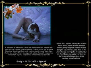 E’ insomma un matrimonio d’affari che salta quasi subito, perché i due nulla hanno in comune, oltre gli interessi! Onassis, con la sua faccia da filibustiere,  telefona a Maria già la mattina  dopo le nozze! Ma il Cigno Reale,  che sul suo Amore aveva puntato tutto e che quelle nozze si era viste sempre negare,  si schianta a terra con il cuore spaccato! Parigi – 16.09.1977 – Age 53 In short, it’s a business marriage which breaks almost at once, as the two have nothing in common, except reciprocal benefits! Onassis, being the scoundrel he is, calls Maria on the phone the very morning after the wedding! But the Royal Swan, who had bet everything on that Love and had always been denied marriage, gets a heartbreak. 