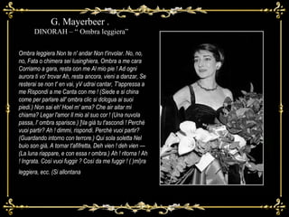 Ombra leggiera Non te n' andar Non t'involar. No, no, no, Fata o chimera sei lusinghiera, Ombra a me cara Corriamo a gara, resta con me Al mio pie ! Ad ogni aurora ti vo' trovar Ah, resta ancora, vieni a danzar, Se resterai se non t' en vai, yV udrai cantar, T'appressa a me Rispondi a me Canta con me ! (Siede e si china come per parlare all' ombra clic si dclcgua ai suoi piedi.) Non sai eh' Hoel m' ama? Che air aitar mi chiama? Legar l'amor Il mio al suo cor ! (Una nuvola passa, l' ombra sparisce.) ]\Ia già tu t'ascondi ! Perchè vuoi partir? Ah ! dimmi, rispondi. Perchè vuoi partir? (Guardando intorno con terrore.) Qui sola soletta Nel buio son già, A tornar t'afìfretta, Deh vien ! deh vien — (La luna riappare, e con essa r ombra.) Ah ! ritorna ! Ah ! Ingrata. Così vuoi fuggir ? Così da me fuggir ! ( )ml)ra leggiera, ecc. (Si allontana .)  G. Mayerbeer .  DINORAH – “ Ombra leggiera” 