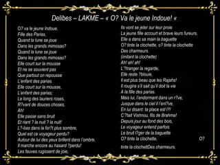 ! O ? va le jeune Indoue, Fille des Parias, Quand la lune se joue Dans les grands mimosas? Quand la lune se joue Dans les grands mimosas? Elle court sur la mousse Et ne se souvient pas Que partout on repousse L’enfant des parias. Elle court sur la mousse, L’enfant des parias; Le long des lauriers roses, R?vant de douces choses, Ah! Elle passe sans bruit Et riant ? la nuit ? la nuit! L?-bas dans la for?t plus sombre, Quel est ce voyageur perdu? Autour de lui des yeux brillent dans l’ombre, Il marche encore au hasard ?perdu! Les fauves rugissent de joie, O Ils vont se jeter sur leur proie La jeune fille accourt et brave leurs fureurs, Elle a dans sa main la baguette O? tinte la clochette, o? tinte la clochette Des charmeurs.  (imitant la clochette)  Ah! ah! ah! L’?tranger la regarde, Elle reste ?blouie, Il est plus beau que les Rajahs! Il rougira s’il sait qu’il doit la vie A la fille des parias. Mais lui, l’endormant dans un r?ve, Jusque dans le ciel il l’enl?ve, En lui disant: ta place est l?! C’?tait Vishnou, fils de Brahma! Depuis jour au fond des bois, Le voyageur entend parfois Le bruit l?ger de la baguette O? tinte la clochette,  O? tinte la clochettDes charmeurs.  Delibes – LAKM E – « O? Va le jeune Indoue! «  