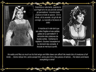 Cammina e vola tanto, quando le  sue fragili ali e le sue piccole zampe  gli permettono!  Incontra tante creature di tutte le specie.. Chi lo rifiuta, chi lo accetta, chi gli dà dei consigli.. Lui ascolta e fa tesoro di tutto! .  Il marche et il vole tant que ses ailes fragiles et ses petites pattes le lui permettent!  Il rencontre des créatures de toutes sortes.  Certaines le  rejettent, d’autres l’acceptent et lui donnent des conseils. Il écoute et met tout à profit.  He walks and flies as much as his frail wings and little claws can afford! He meets lots of creatures of all kinds … Some refuse him, some accept him, some give him a few pieces of advice… He listens and bears everything in mind!  