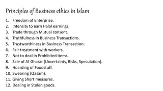 Principles of Business ethics in Islam
1. Freedom of Enterprise.
2. Intensity to earn Halal earnings.
3. Trade through Mutual consent.
4. Truthfulness in Business Transactions.
5. Trustworthiness in Business Transaction.
6. Fair treatment with workers.
7. Not to deal in Prohibited items.
8. Sale of Al-Gharar (Uncertainty, Risks, Speculation).
9. Hoarding of Foodstuff.
10. Swearing (Qasam).
11. Giving Short measures.
12. Dealing in Stolen goods.
 