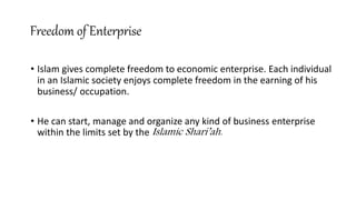 Freedom of Enterprise
• Islam gives complete freedom to economic enterprise. Each individual
in an Islamic society enjoys complete freedom in the earning of his
business/ occupation.
• He can start, manage and organize any kind of business enterprise
within the limits set by the Islamic Shari’ah.
 