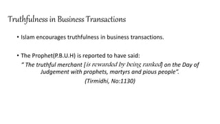 Truthfulness in Business Transactions
• Islam encourages truthfulness in business transactions.
• The Prophet(P.B.U.H) is reported to have said:
“ The truthful merchant [is rewarded by being ranked] on the Day of
Judgement with prophets, martyrs and pious people”.
(Tirmidhi, No:1130)
 