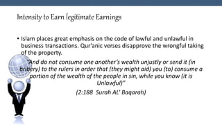 Intensity to Earn legitimate Earnings
• Islam places great emphasis on the code of lawful and unlawful in
business transactions. Qur’anic verses disapprove the wrongful taking
of the property.
“And do not consume one another’s wealth unjustly or send it (in
bribery) to the rulers in order that (they might aid) you (to) consume a
portion of the wealth of the people in sin, while you know (it is
Unlawful)”
(2:188 Surah AL’ Baqarah)
 